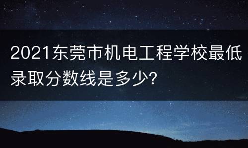 2021东莞市机电工程学校最低录取分数线是多少？