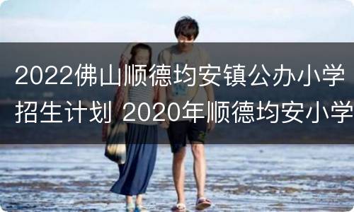 2022佛山顺德均安镇公办小学招生计划 2020年顺德均安小学入学新规