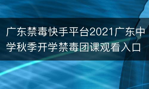 广东禁毒快手平台2021广东中学秋季开学禁毒团课观看入口