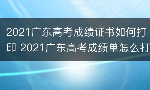 2021广东高考成绩证书如何打印 2021广东高考成绩单怎么打印