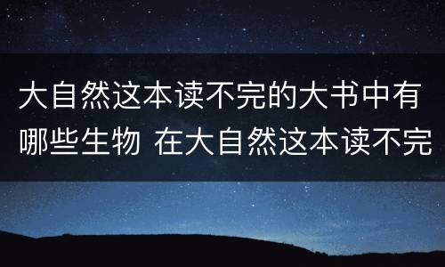 大自然这本读不完的大书中有哪些生物 在大自然这本读不完的大书中你还发现了什么