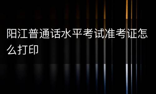 阳江普通话水平考试准考证怎么打印