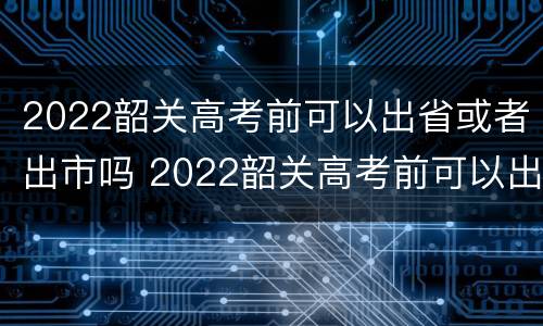 2022韶关高考前可以出省或者出市吗 2022韶关高考前可以出省或者出市吗
