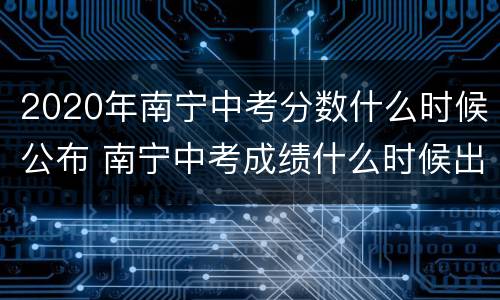 2020年南宁中考分数什么时候公布 南宁中考成绩什么时候出来2020
