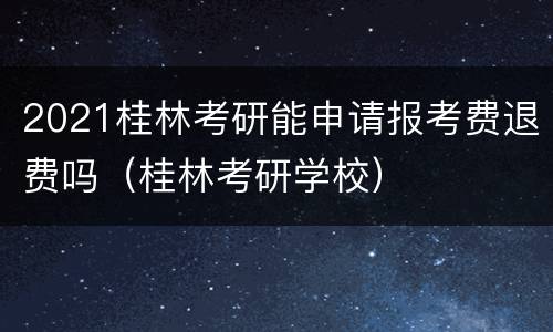 2021桂林考研能申请报考费退费吗（桂林考研学校）