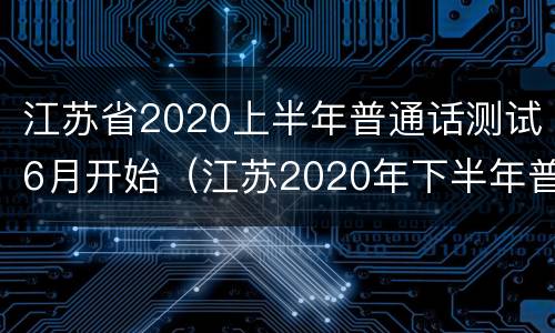 江苏省2020上半年普通话测试6月开始（江苏2020年下半年普通话）