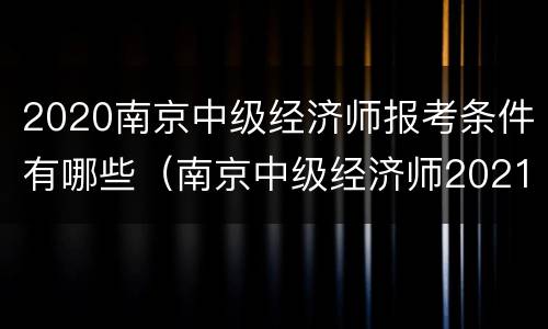2020南京中级经济师报考条件有哪些（南京中级经济师2021年报名和考试时间）