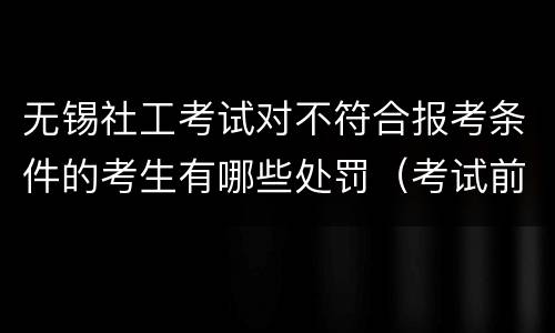 无锡社工考试对不符合报考条件的考生有哪些处罚（考试前+考试中+考试后）