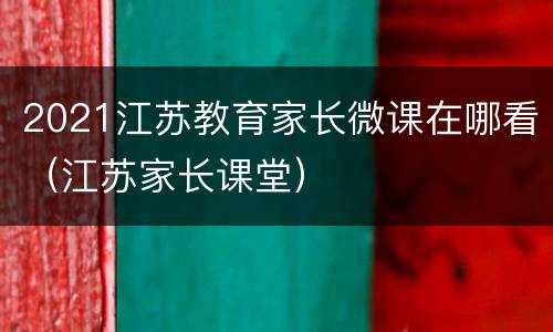 2021江苏教育家长微课在哪看（江苏家长课堂）
