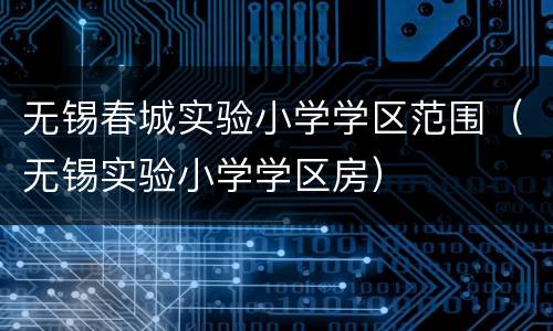 无锡春城实验小学学区范围（无锡实验小学学区房）
