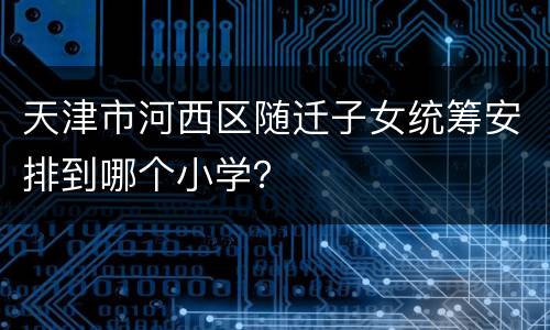 天津市河西区随迁子女统筹安排到哪个小学？