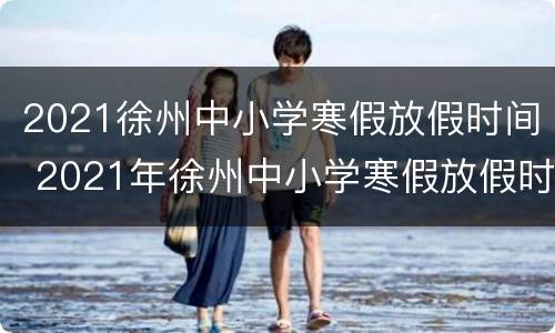 2021徐州中小学寒假放假时间 2021年徐州中小学寒假放假时间