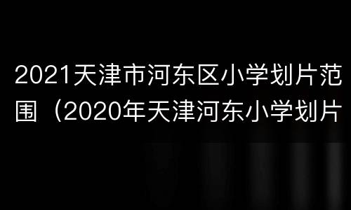 2021天津市河东区小学划片范围（2020年天津河东小学划片）