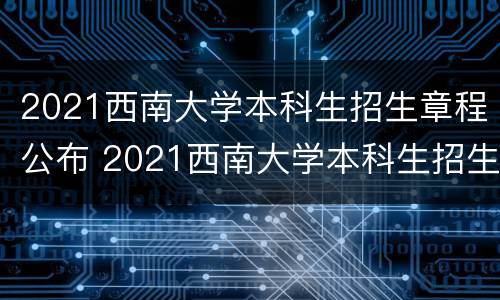 2021西南大学本科生招生章程公布 2021西南大学本科生招生章程公布时间