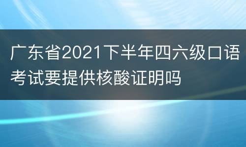 广东省2021下半年四六级口语考试要提供核酸证明吗
