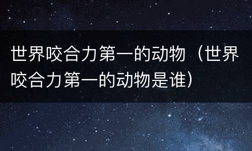 世界咬合力第一的动物(世界咬合力第一的动物是谁)