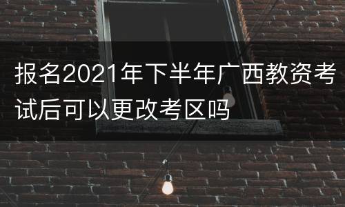 报名2021年下半年广西教资考试后可以更改考区吗