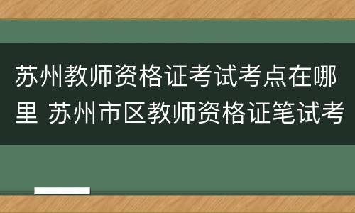 苏州教师资格证考试考点在哪里 苏州市区教师资格证笔试考点