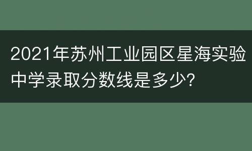 2021年苏州工业园区星海实验中学录取分数线是多少？
