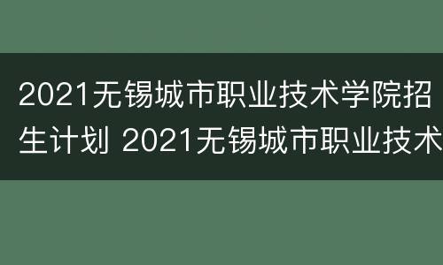 2021无锡城市职业技术学院招生计划 2021无锡城市职业技术学院招生计划表