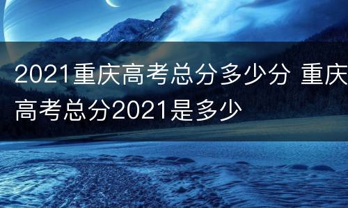 2021重庆高考总分多少分 重庆高考总分2021是多少