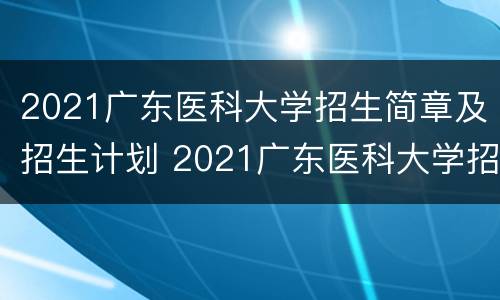 2021广东医科大学招生简章及招生计划 2021广东医科大学招生简章及招生计划