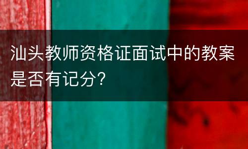 汕头教师资格证面试中的教案是否有记分?