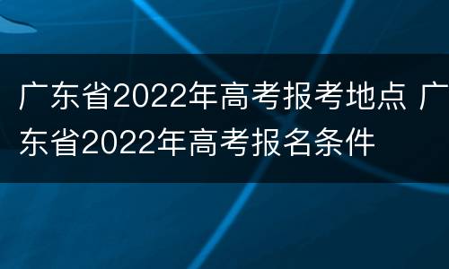 广东省2022年高考报考地点 广东省2022年高考报名条件