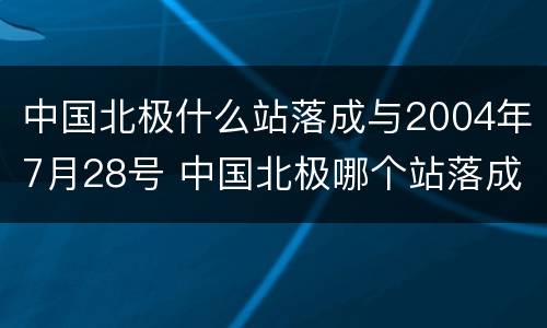 中国北极什么站落成与2004年7月28号 中国北极哪个站落成于2004年7月28日哪里