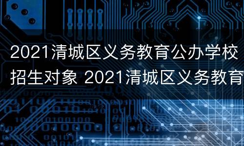2021清城区义务教育公办学校招生对象 2021清城区义务教育公办学校招生对象是什么