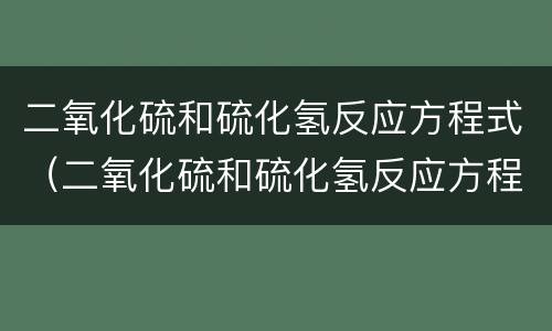 二氧化硫和硫化氢反应方程式（二氧化硫和硫化氢反应方程式单线桥）