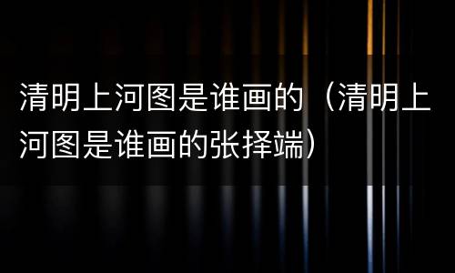 清明上河图是谁画的（清明上河图是谁画的张择端）