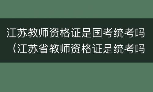 江苏教师资格证是国考统考吗（江苏省教师资格证是统考吗）