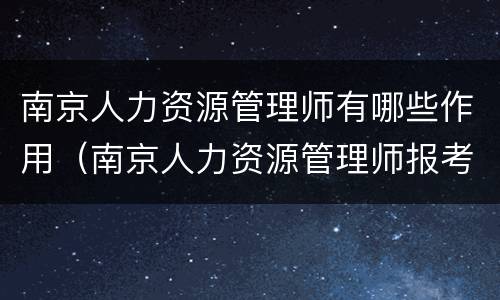 南京人力资源管理师有哪些作用（南京人力资源管理师报考条件）