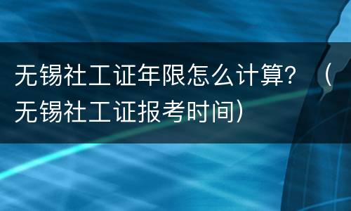 无锡社工证年限怎么计算？（无锡社工证报考时间）