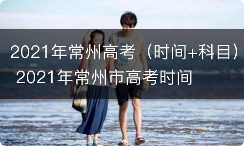 2021年常州高考（时间+科目） 2021年常州市高考时间