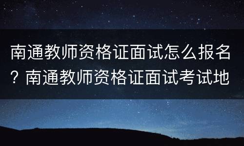 南通教师资格证面试怎么报名? 南通教师资格证面试考试地点