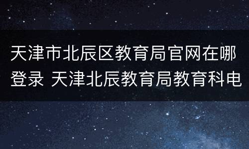 天津市北辰区教育局官网在哪登录 天津北辰教育局教育科电话
