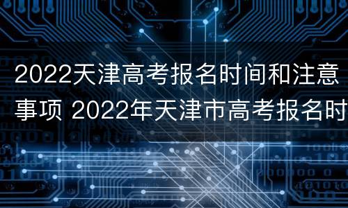 2022天津高考报名时间和注意事项 2022年天津市高考报名时间