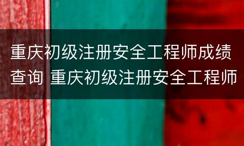 重庆初级注册安全工程师成绩查询 重庆初级注册安全工程师成绩查询官网