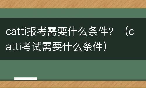 catti报考需要什么条件？（catti考试需要什么条件）