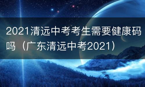 2021清远中考考生需要健康码吗（广东清远中考2021）