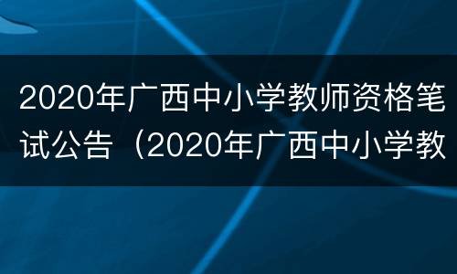 2020年广西中小学教师资格笔试公告（2020年广西中小学教师资格笔试公告查询）