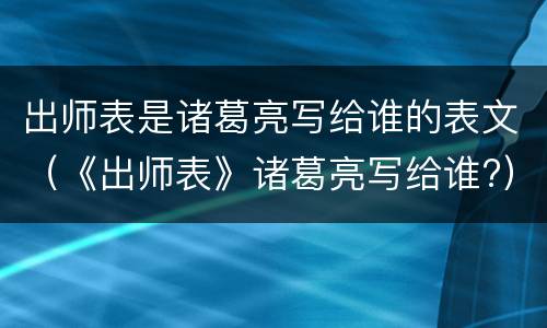 出师表是诸葛亮写给谁的表文（《出师表》诸葛亮写给谁?）