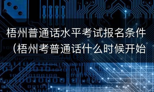 梧州普通话水平考试报名条件（梧州考普通话什么时候开始报名）