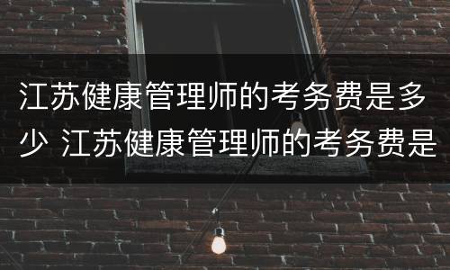 江苏健康管理师的考务费是多少 江苏健康管理师的考务费是多少啊