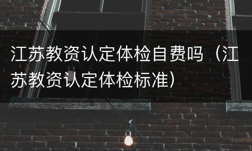 江苏教资认定体检自费吗（江苏教资认定体检标准）