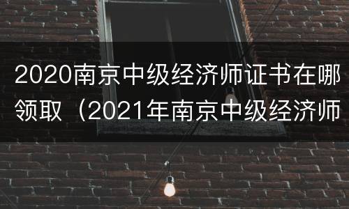 2020南京中级经济师证书在哪领取（2021年南京中级经济师报名）