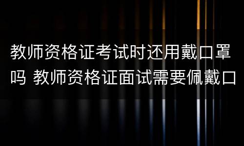 教师资格证考试时还用戴口罩吗 教师资格证面试需要佩戴口罩吗