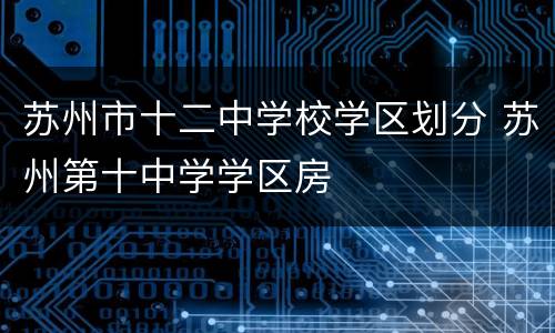 苏州市十二中学校学区划分 苏州第十中学学区房